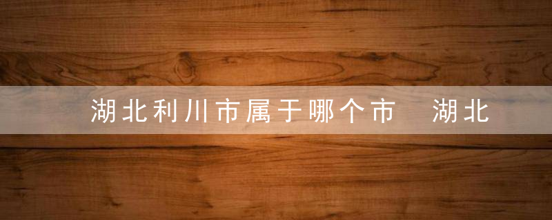 湖北利川市属于哪个市 湖北利川市属于什么地方